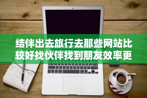 结伴出去旅行去那些网站比较好找伙伴找到朋友效率更高