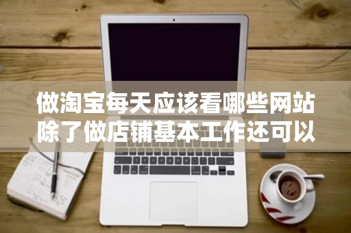做淘宝每天应该看哪些网站除了做店铺基本工作还可以做些什么呢