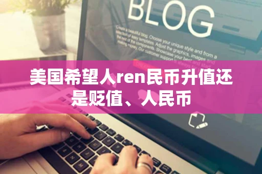 美国希望人ren民币升值还是贬值、人民币 美国希望人ren民币升值还是贬值、人民币