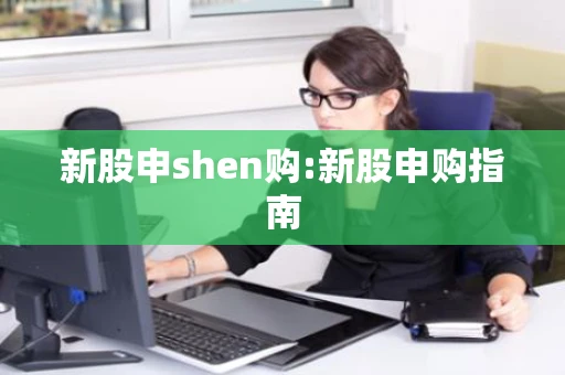 新股申shen购:新股申购指南 新股申shen购:新股申购指南