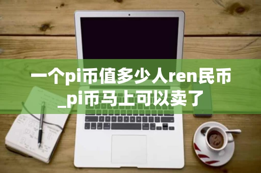 一个pi币值多少人ren民币_pi币马上可以卖了 一个pi币值多少人ren民币_pi币马上可以卖了