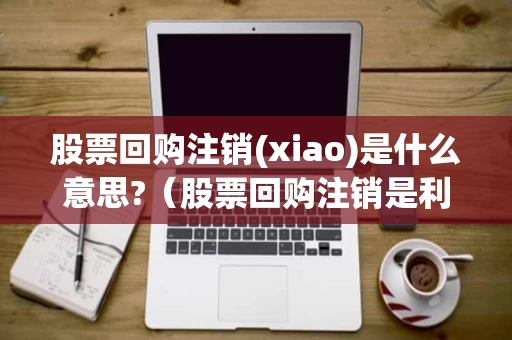 股票回购注销(xiao)是什么意思?(股票回购注销是利好吗) 股票回购注销(xiao)是什么意思?(股票回购注销是利好吗)