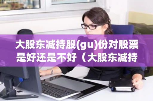 大股东减持股(gu)份对股票是好还是不好（大股东减持完毕是利好还是利空）