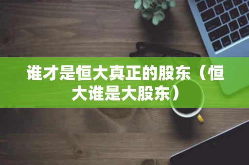 谁才是恒大真正的股东(恒大谁是大股东) 谁才是恒大真正的股东(恒大谁是大股东)