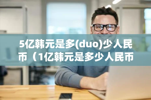 5亿韩元是多(duo)少人民币(1亿韩元是多少人民币) 5亿韩元是多(duo)少人民币(1亿韩元是多少人民币)