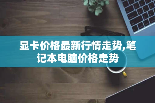 显卡价格最新行情走势,笔记本电脑价格走势 显卡价格最新行情走势,笔记本电脑价格走势