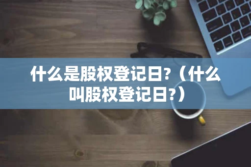 什么是股权登记日?(什么叫股权登记日?) 什么是股权登记日?(什么叫股权登记日?)