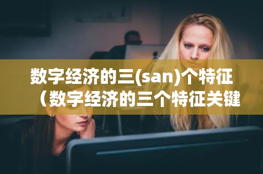 数字经济的三(san)个特征(数字经济的三个特征关键词) 数字经济的三(san)个特征(数字经济的三个特征关键词)