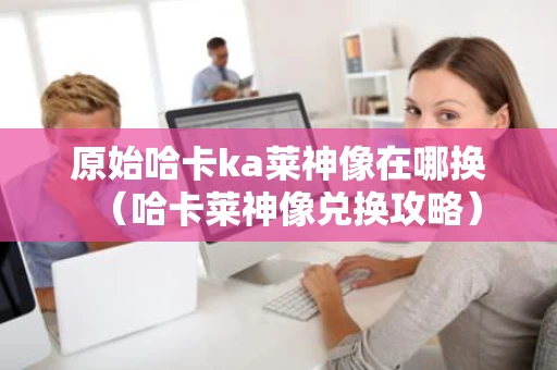 原始哈卡ka莱神像在哪换(哈卡莱神像兑换攻略) 原始哈卡ka莱神像在哪换(哈卡莱神像兑换攻略)