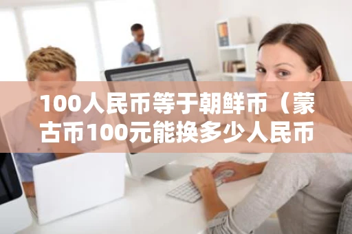 100人民币等于朝鲜币(蒙古币100元能换多少人民币) 100人民币等于朝鲜币(蒙古币100元能换多少人民币)