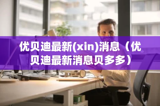 优贝迪最新(xin)消息(优贝迪最新消息贝多多) 优贝迪最新(xin)消息(优贝迪最新消息贝多多)