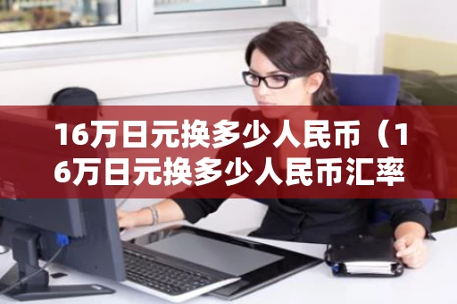 16万日元换多少人民币(16万日元换多少人民币汇率) 16万日元换多少人民币(16万日元换多少人民币汇率)