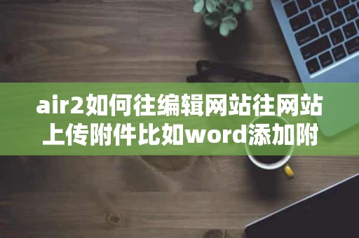 air2如何往编辑网站往网站上传附件比如word添加附件只能是图片 air2如何往编辑网站往网站上传附件比如word添加附件只能是图片