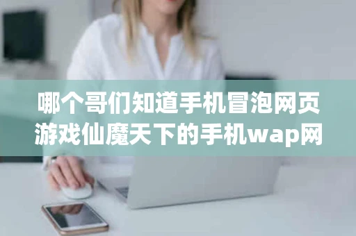 哪个哥们知道手机冒泡网页游戏仙魔天下的手机wap网站呀要UC 哪个哥们知道手机冒泡网页游戏仙魔天下的手机wap网站呀要UC