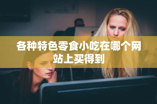 各种特色零食小吃在哪个网站上买得到 各种特色零食小吃在哪个网站上买得到