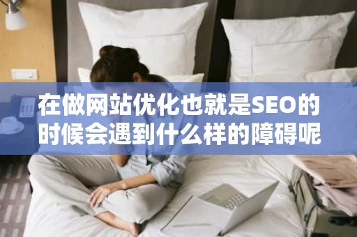 在做网站优化也就是SEO的时候会遇到什么样的障碍呢 在做网站优化也就是SEO的时候会遇到什么样的障碍呢