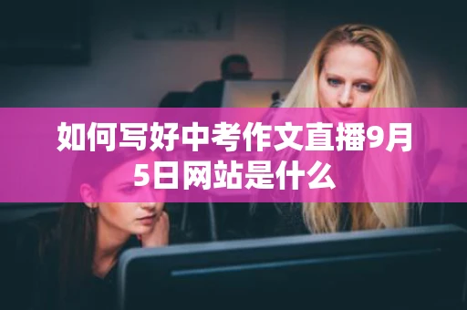 如何写好中考作文直播9月5日网站是什么 如何写好中考作文直播9月5日网站是什么