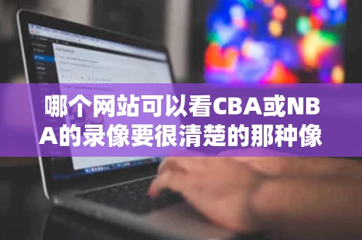 哪个网站可以看CBA或NBA的录像要很清楚的那种像电视上的那么 哪个网站可以看CBA或NBA的录像要很清楚的那种像电视上的那么