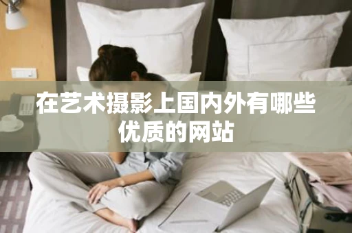 在艺术摄影上国内外有哪些优质的网站 在艺术摄影上国内外有哪些优质的网站