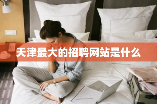 天津最大的招聘网站是什么 天津最大的招聘网站是什么