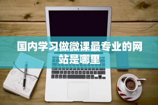 国内学习做微课最专业的网站是哪里 国内学习做微课最专业的网站是哪里