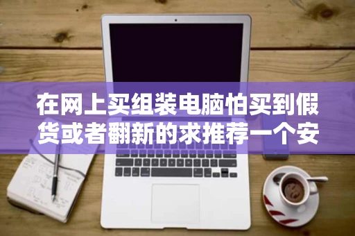 在网上买组装电脑怕买到假货或者翻新的求推荐一个安全性高的网站 在网上买组装电脑怕买到假货或者翻新的求推荐一个安全性高的网站