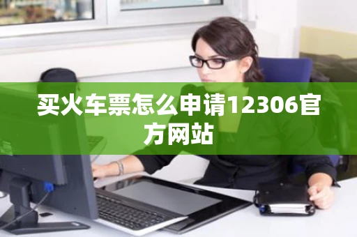 买火车票怎么申请12306官方网站 买火车票怎么申请12306官方网站